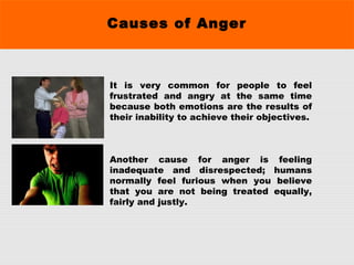 Causes of Anger
It is very common for people to feel
frustrated and angry at the same time
because both emotions are the results of
their inability to achieve their objectives.
Another cause for anger is feeling
inadequate and disrespected; humans
normally feel furious when you believe
that you are not being treated equally,
fairly and justly.
 