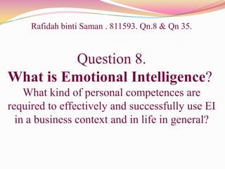 Rafidah binti Saman . 811593. Qn.8 & Qn 35.
Question 8.
What is Emotional Intelligence?
What kind of personal competences are
required to effectively and successfully use EI
in a business context and in life in general?
 