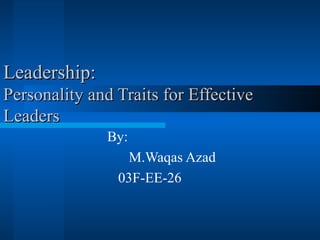 Leadership: Personality and Traits for Effective Leaders By: M.Waqas Azad  03F-EE-26 