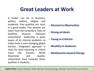 Great Leaders at Work
- Discreet-in-Observation
- Strong-at-Ideals
- Young-in-Criticism
- Wealthy-in-Audience
- Mettlesome-toward-Change
A leader can be in business,
politics, military, religion and
academia. Five qualities are must
in a great leader. Five adverbs are
taken from the Canterbury Tales of
Geoffrey Chaucer. Pakistani
institutional leadership is quite
aware of its internal problems to
make mark in ever-changing global
horizon. Integrated approach is
must for total cleansing in critical
areas like Karachi, North
Waziristan and Quetta.
Universities must inculcate these
qualities in students.
Sajid Imtiaz: Expert Member CDKN, Member Advertising Age, Member Harvard Business Review
 