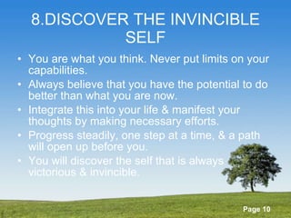 8.DISCOVER THE INVINCIBLE SELF You are what you think. Never put limits on your capabilities. Always believe that you have the potential to do better than what you are now. Integrate this into your life & manifest your thoughts by making necessary efforts. Progress steadily, one step at a time, & a path will open up before you. You will discover the self that is always victorious & invincible. 