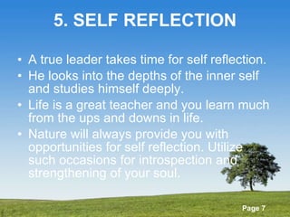 5. SELF REFLECTION A true leader takes time for self reflection. He looks into the depths of the inner self and studies himself deeply. Life is a great teacher and you learn much from the ups and downs in life. Nature will always provide you with opportunities for self reflection. Utilize such occasions for introspection and strengthening of your soul. 