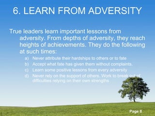 6. LEARN FROM ADVERSITY True leaders learn important lessons from adversity. From depths of adversity, they reach heights of achievements. They do the following at such times: Never attribute their hardships to others or to fate Accept what fate has given them without complaints. Learn some positive lessons from every adversity Never rely on the support of others. Work to break out of difficulties relying on their own strengths 