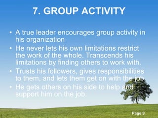 7. GROUP ACTIVITY A true leader encourages group activity in his organization He never lets his own limitations restrict the work of the whole. Transcends his limitations by finding others to work with. Trusts his followers, gives responsibilities to them, and lets them get on with the job. He gets others on his side to help and support him on the job. 