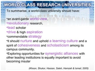 To summarise, a world-class university should have:
•an avant-garde world-view,
•revolutionary research,
•lead scholar
•drive & high aspiration
•commendable strategy
•it should nurture and uphold a learning culture and a
spirit of cohesiveness and scholasticism among its
campus community.
•Exploring opportunities for synergistic alliances with
other leading institutions is equally important to avoid
becoming insular
(Khoon, Shukor, Hassan, Saleh, Hamzah & Ismail, 2005)
 