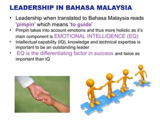 • Leadership when translated to Bahasa Malaysia reads
‘pimpin’ which means ‘to guide’
• Pimpin takes into account emotions and thus more holistic as it’s
main component is EMOTIONAL INTELLIGENCE (EQ)
• Intellectual capability (IQ), knowledge and technical expertise is
important to be an outstanding leader
• EQ is the differentiating factor in success and twice as
important than IQ
 
