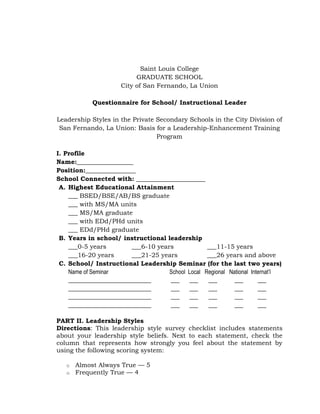 Saint Louis College
GRADUATE SCHOOL
City of San Fernando, La Union
Questionnaire for School/ Instructional Leader
Leadership Styles in the Private Secondary Schools in the City Division of
San Fernando, La Union: Basis for a Leadership-Enhancement Training
Program
I. Profile
Name:__________________
Position:________________
School Connected with: ______________________
A. Highest Educational Attainment
___ BSED/BSE/AB/BS graduate
___ with MS/MA units
___ MS/MA graduate
___ with EDd/PHd units
___ EDd/PHd graduate
B. Years in school/ instructional leadership
___0-5 years
___6-10 years
___11-15 years
___16-20 years
___21-25 years
___26 years and above
C. School/ Instructional Leadership Seminar (for the last two years)
Name of Seminar
School Local Regional National Internat’l
_____________________________
___
___
___
___
___
_____________________________
___
___
___
___
___
_____________________________
___
___
___
___
___
_____________________________
___
___
___
___
___
PART II. Leadership Styles
Directions: This leadership style survey checklist includes statements
about your leadership style beliefs. Next to each statement, check the
column that represents how strongly you feel about the statement by
using the following scoring system:
o
o

Almost Always True — 5
Frequently True — 4

 