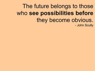The future belongs to those who  see possibilities before  they become obvious. - John Scully 
