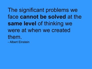 The significant problems we face  cannot be solved  at the  same level  of thinking we were at when we created them. - Albert Einstein 