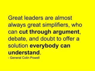 Great leaders are almost always great simplifiers, who can  cut through argument , debate, and doubt to offer a solution  everybody   can understand . - General Colin Powell 