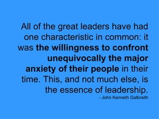 All of the great leaders have had one characteristic in common: it was  the willingness to confront unequivocally the major anxiety of their people  in their time. This, and not much else, is the essence of leadership. - John Kenneth Galbraith 