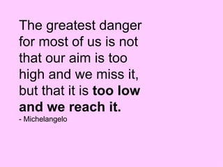 The greatest danger for most of us is not that our aim is too high and we miss it, but that it is  too low and we reach it.  - Michelangelo 