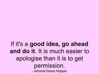 If it's a  good idea, go ahead and do it . It is much easier to apologise than it is to get permission. - Admiral Grace Hopper 