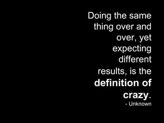 Doing the same thing over and over, yet expecting different results, is the   definition of crazy . - Unknown 