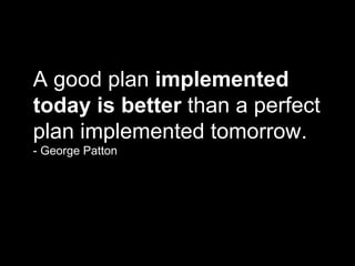 A good plan  implemented today is better  than a perfect plan implemented tomorrow. - George Patton 