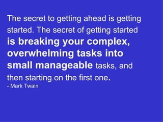 The secret to getting ahead is getting started. The secret of getting started   is breaking your complex, overwhelming tasks into small manageable   tasks, and then starting on the first one . - Mark Twain 