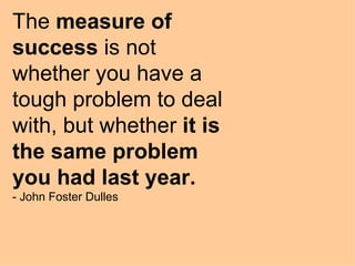 The  measure of success  is not whether you have a tough problem to deal with, but whether  it is the same problem you had last year. - John Foster Dulles 