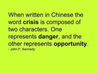 When written in Chinese the word  crisis  is composed of two characters. One represents  danger , and the other represents  opportunity . - John F. Kennedy 