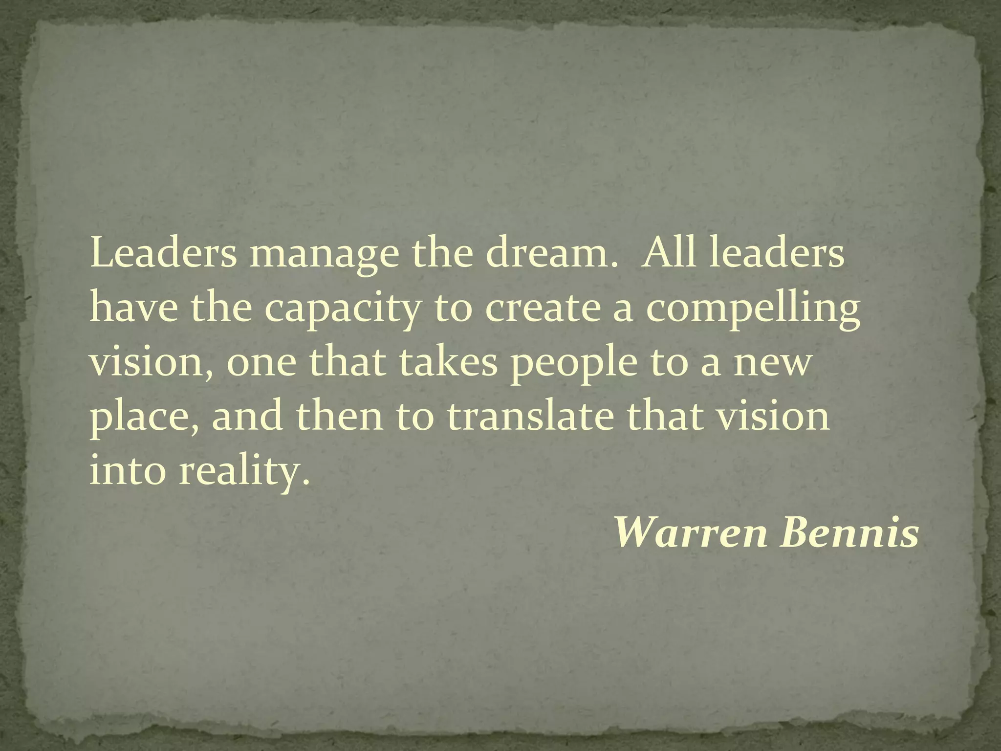 Leaders manage the dream.  All leaders have the capacity to create a compelling vision, one that takes people to a new place, and then to translate that vision into reality. Warren Bennis 