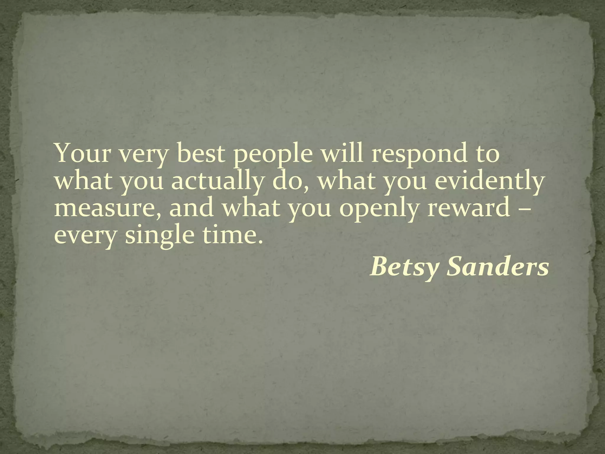 Your very best people will respond to what you actually do, what you evidently measure, and what you openly reward – every single time. Betsy Sanders  