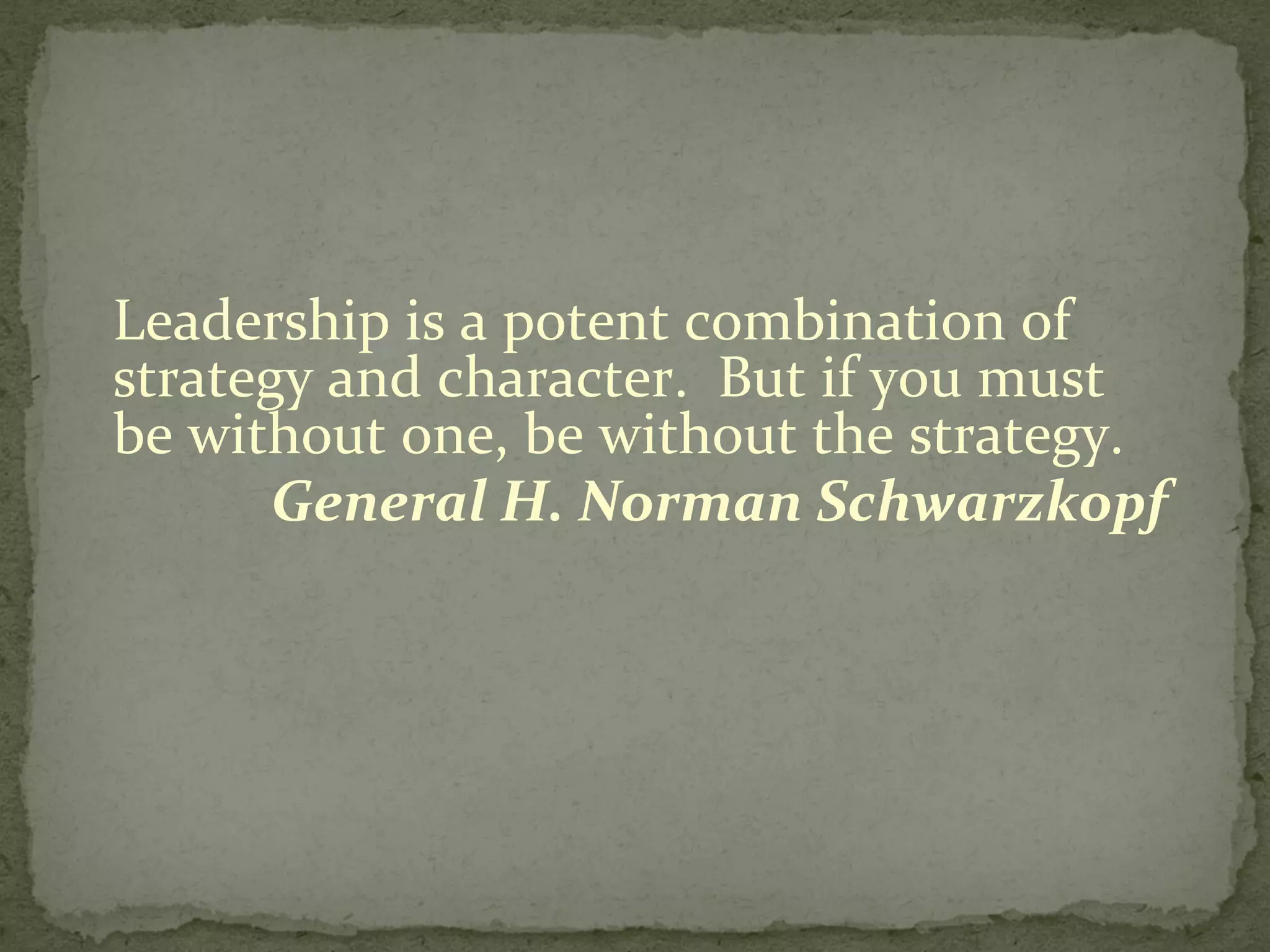 Leadership is a potent combination of strategy and character.  But if you must be without one, be without the strategy. General H. Norman Schwarzkopf 