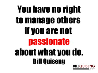 You have no right to manage others  if you are not  passionate about what you do. Bill Quiseng 