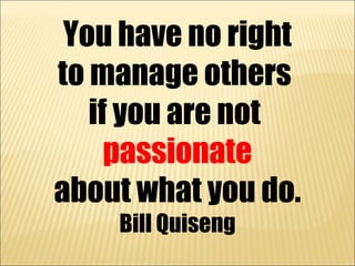 You have no right
to manage others
   if you are not
     passionate
about what you do.
    Bill Quiseng
 