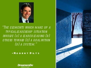 “ The elements which make up a typical leadership situation involve (a) a leader leading (b) others toward (c) a goal within (d) a system. ”  -  Robert Dilts 
