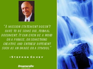 “ A mission statement doesn’t have to be some big, formal document. It can even be a word or a phrase, or something creative and entirely different such as an image or a symbol.”   -  Stephen Covey 