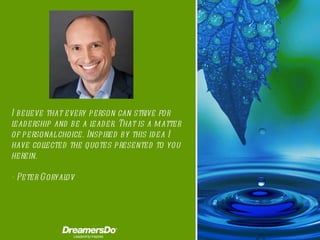 I believe that every person can strive for leadership and be a leader. That is a matter of personal choice.   Inspired by this idea I have collected the quotes presented to you herein. -  Peter Goryalov 