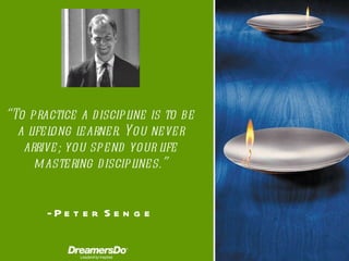 “ To practice a discipline is to be a lifelong learner. You never arrive; you spend your life mastering disciplines.” -  Peter Senge 