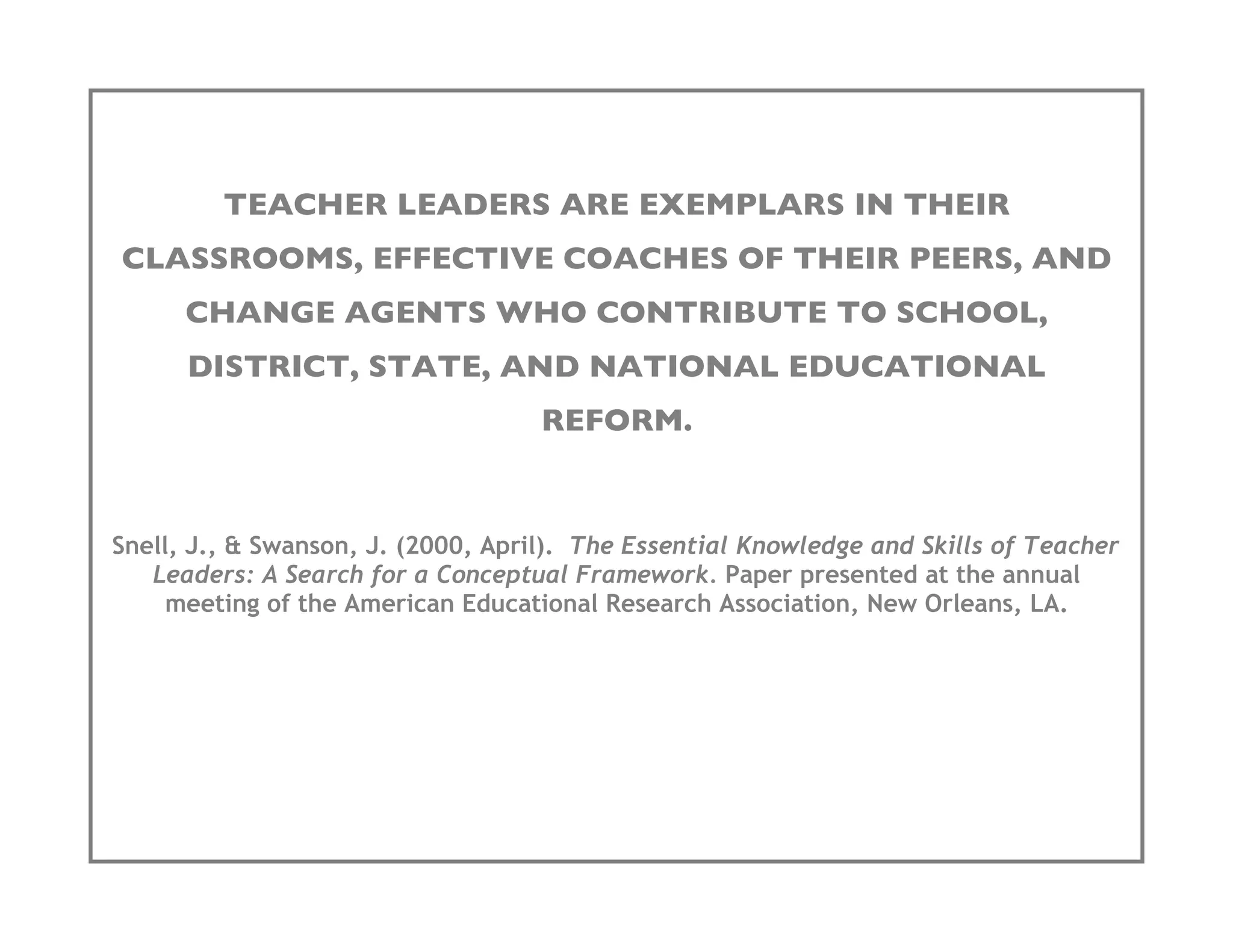 TEACHER LEADERS ARE EXEMPLARS IN THEIR
CLASSROOMS, EFFECTIVE COACHES OF THEIR PEERS, AND
      CHANGE AGENTS WHO CONTRIBUTE TO SCHOOL,
      DISTRICT, STATE, AND NATIONAL EDUCATIONAL
                                    REFORM.


Snell, J., & Swanson, J. (2000, April). The Essential Knowledge and Skills of Teacher
   Leaders: A Search for a Conceptual Framework. Paper presented at the annual
     meeting of the American Educational Research Association, New Orleans, LA.
 