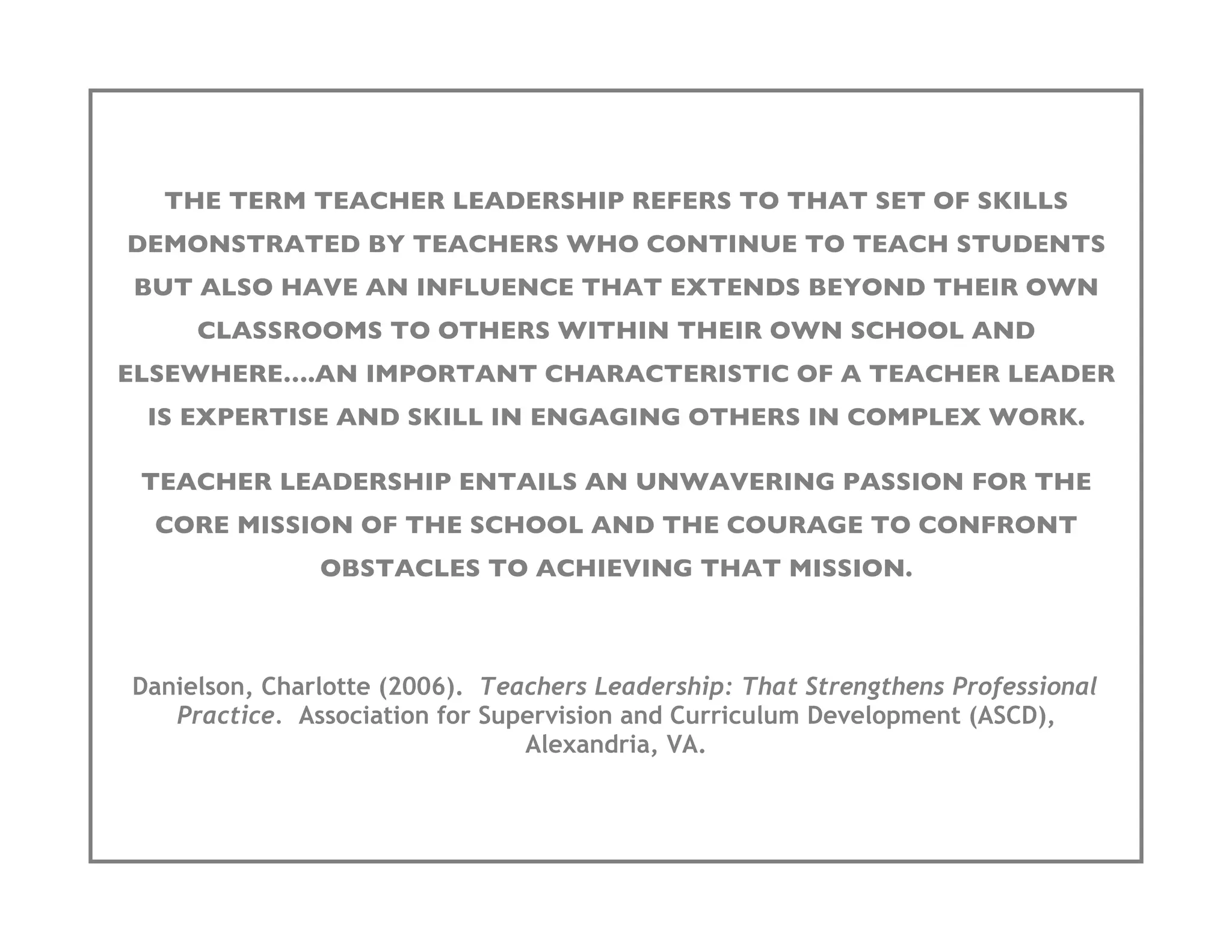 THE TERM TEACHER LEADERSHIP REFERS TO THAT SET OF SKILLS
DEMONSTRATED BY TEACHERS WHO CONTINUE TO TEACH STUDENTS
BUT ALSO HAVE AN INFLUENCE THAT EXTENDS BEYOND THEIR OWN
     CLASSROOMS TO OTHERS WITHIN THEIR OWN SCHOOL AND
ELSEWHERE….AN IMPORTANT CHARACTERISTIC OF A TEACHER LEADER
 IS EXPERTISE AND SKILL IN ENGAGING OTHERS IN COMPLEX WORK.

 TEACHER LEADERSHIP ENTAILS AN UNWAVERING PASSION FOR THE
  CORE MISSION OF THE SCHOOL AND THE COURAGE TO CONFRONT
               OBSTACLES TO ACHIEVING THAT MISSION.



Danielson, Charlotte (2006). Teachers Leadership: That Strengthens Professional
   Practice. Association for Supervision and Curriculum Development (ASCD),
                                Alexandria, VA.
 