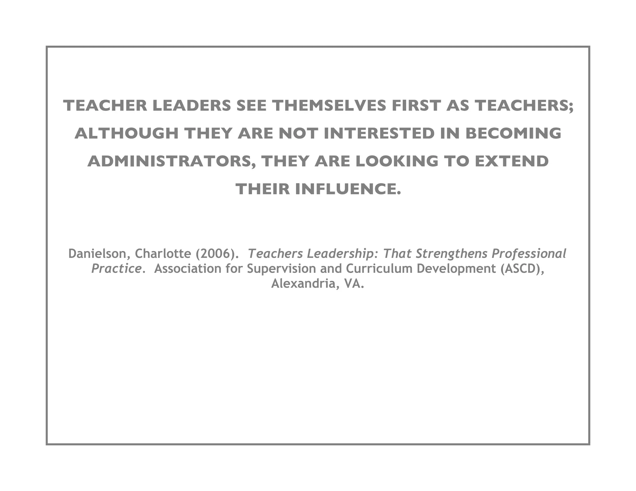 TEACHER LEADERS SEE THEMSELVES FIRST AS TEACHERS;
 ALTHOUGH THEY ARE NOT INTERESTED IN BECOMING
   ADMINISTRATORS, THEY ARE LOOKING TO EXTEND
                          THEIR INFLUENCE.


Danielson, Charlotte (2006). Teachers Leadership: That Strengthens Professional
   Practice. Association for Supervision and Curriculum Development (ASCD),
                                Alexandria, VA.
 
