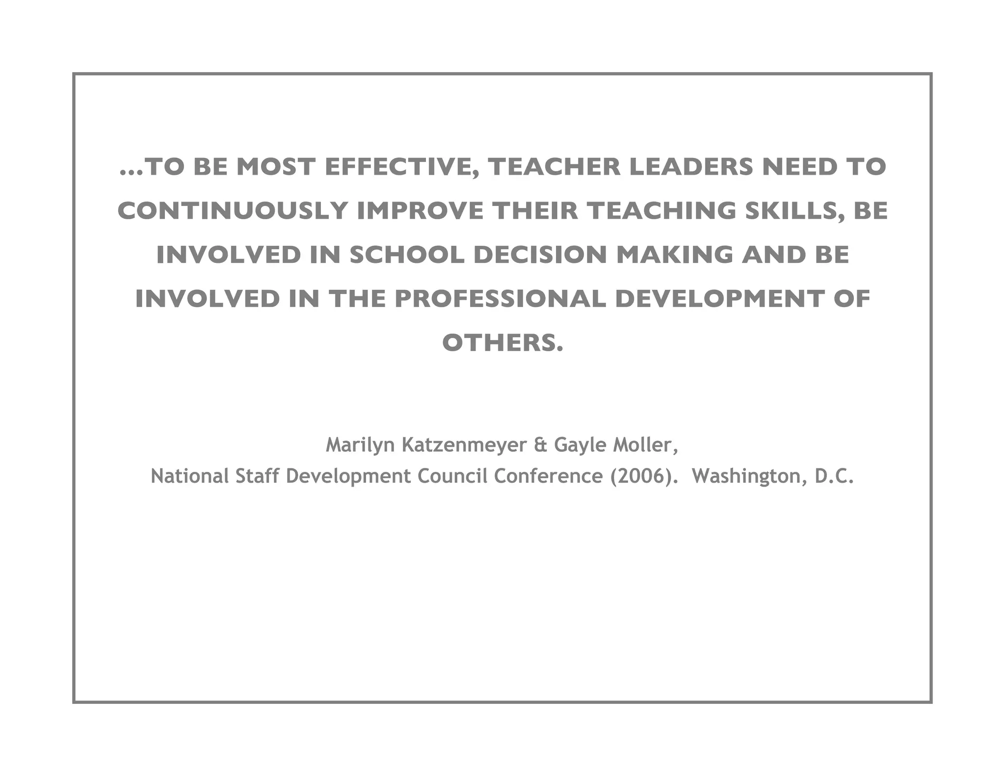 …TO BE MOST EFFECTIVE, TEACHER LEADERS NEED TO
CONTINUOUSLY IMPROVE THEIR TEACHING SKILLS, BE
  INVOLVED IN SCHOOL DECISION MAKING AND BE
 INVOLVED IN THE PROFESSIONAL DEVELOPMENT OF
                             OTHERS.


                  Marilyn Katzenmeyer & Gayle Moller,
 National Staff Development Council Conference (2006). Washington, D.C.
 