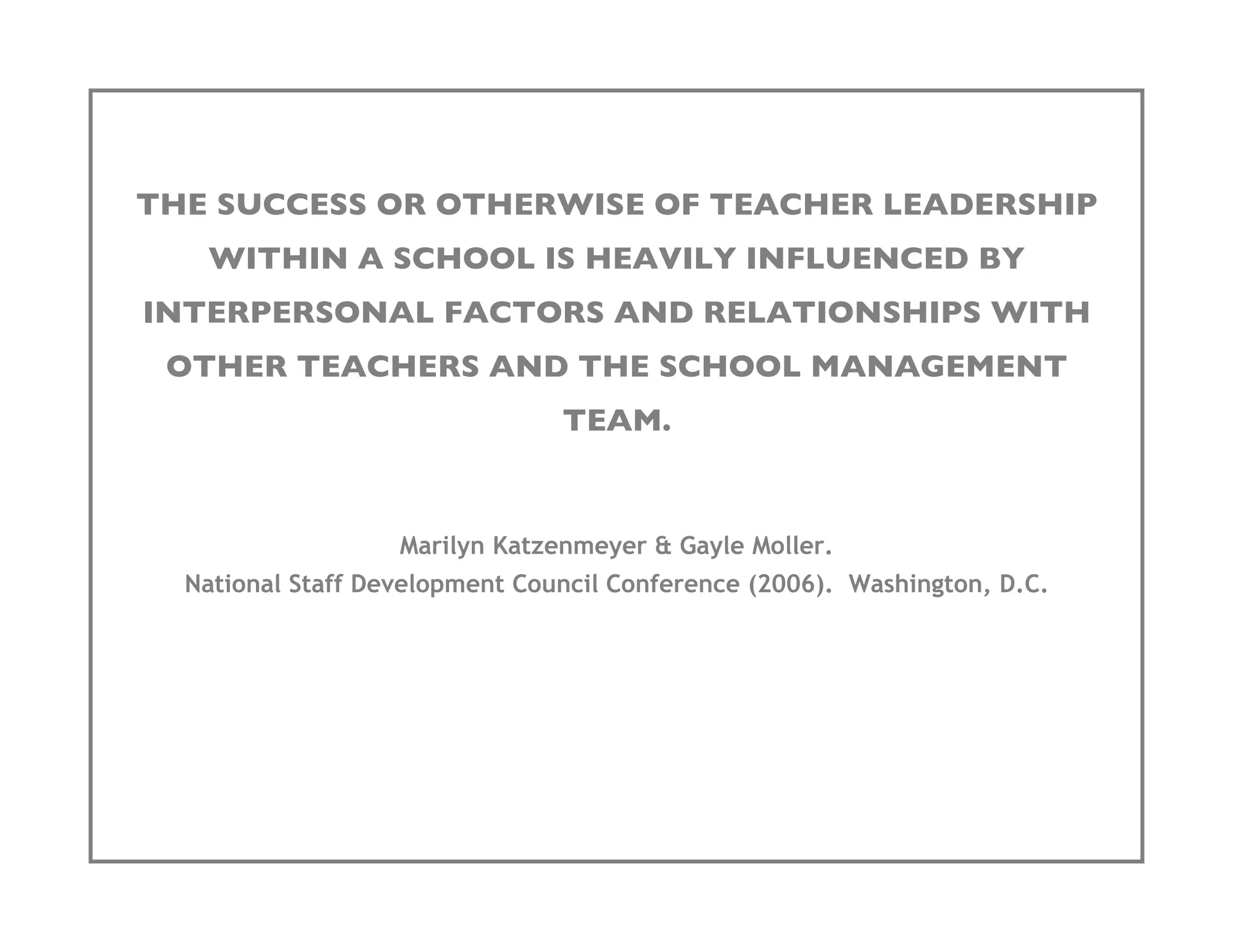 THE SUCCESS OR OTHERWISE OF TEACHER LEADERSHIP
   WITHIN A SCHOOL IS HEAVILY INFLUENCED BY
INTERPERSONAL FACTORS AND RELATIONSHIPS WITH
 OTHER TEACHERS AND THE SCHOOL MANAGEMENT
                                TEAM.


                   Marilyn Katzenmeyer & Gayle Moller.
  National Staff Development Council Conference (2006). Washington, D.C.
 