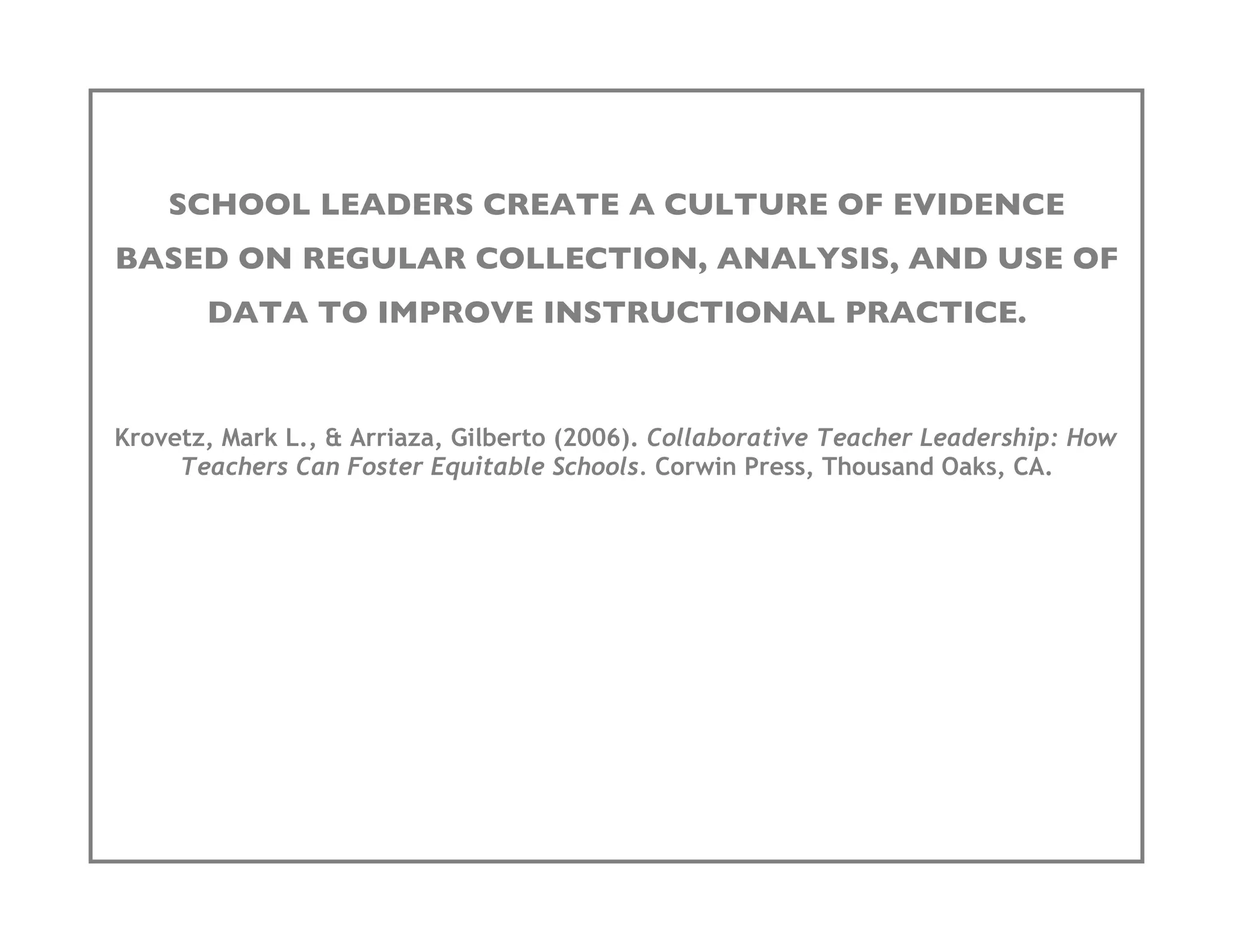 SCHOOL LEADERS CREATE A CULTURE OF EVIDENCE
BASED ON REGULAR COLLECTION, ANALYSIS, AND USE OF
       DATA TO IMPROVE INSTRUCTIONAL PRACTICE.


Krovetz, Mark L., & Arriaza, Gilberto (2006). Collaborative Teacher Leadership: How
     Teachers Can Foster Equitable Schools. Corwin Press, Thousand Oaks, CA.
 