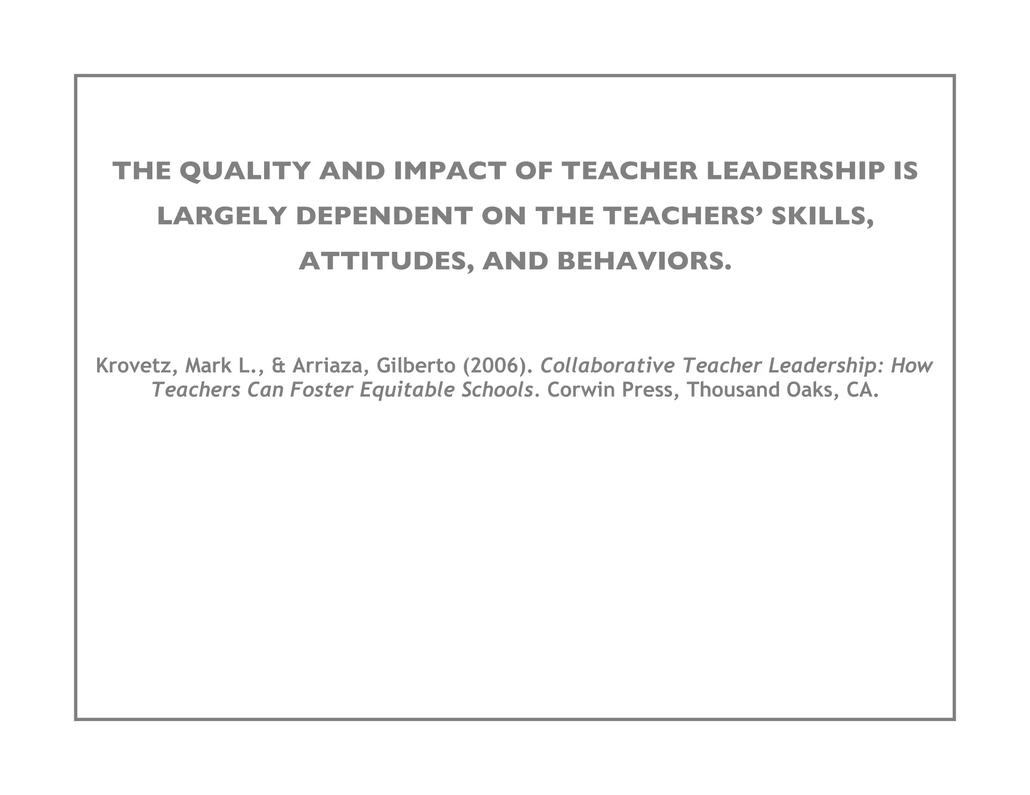 THE QUALITY AND IMPACT OF TEACHER LEADERSHIP IS
      LARGELY DEPENDENT ON THE TEACHERS’ SKILLS,
                    ATTITUDES, AND BEHAVIORS.


Krovetz, Mark L., & Arriaza, Gilberto (2006). Collaborative Teacher Leadership: How
     Teachers Can Foster Equitable Schools. Corwin Press, Thousand Oaks, CA.
 