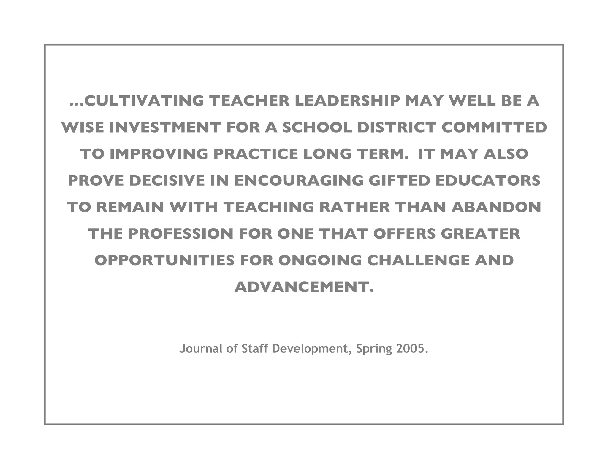 …CULTIVATING TEACHER LEADERSHIP MAY WELL BE A
WISE INVESTMENT FOR A SCHOOL DISTRICT COMMITTED
 TO IMPROVING PRACTICE LONG TERM. IT MAY ALSO
PROVE DECISIVE IN ENCOURAGING GIFTED EDUCATORS
TO REMAIN WITH TEACHING RATHER THAN ABANDON
  THE PROFESSION FOR ONE THAT OFFERS GREATER
   OPPORTUNITIES FOR ONGOING CHALLENGE AND
                    ADVANCEMENT.


           Journal of Staff Development, Spring 2005.
 
