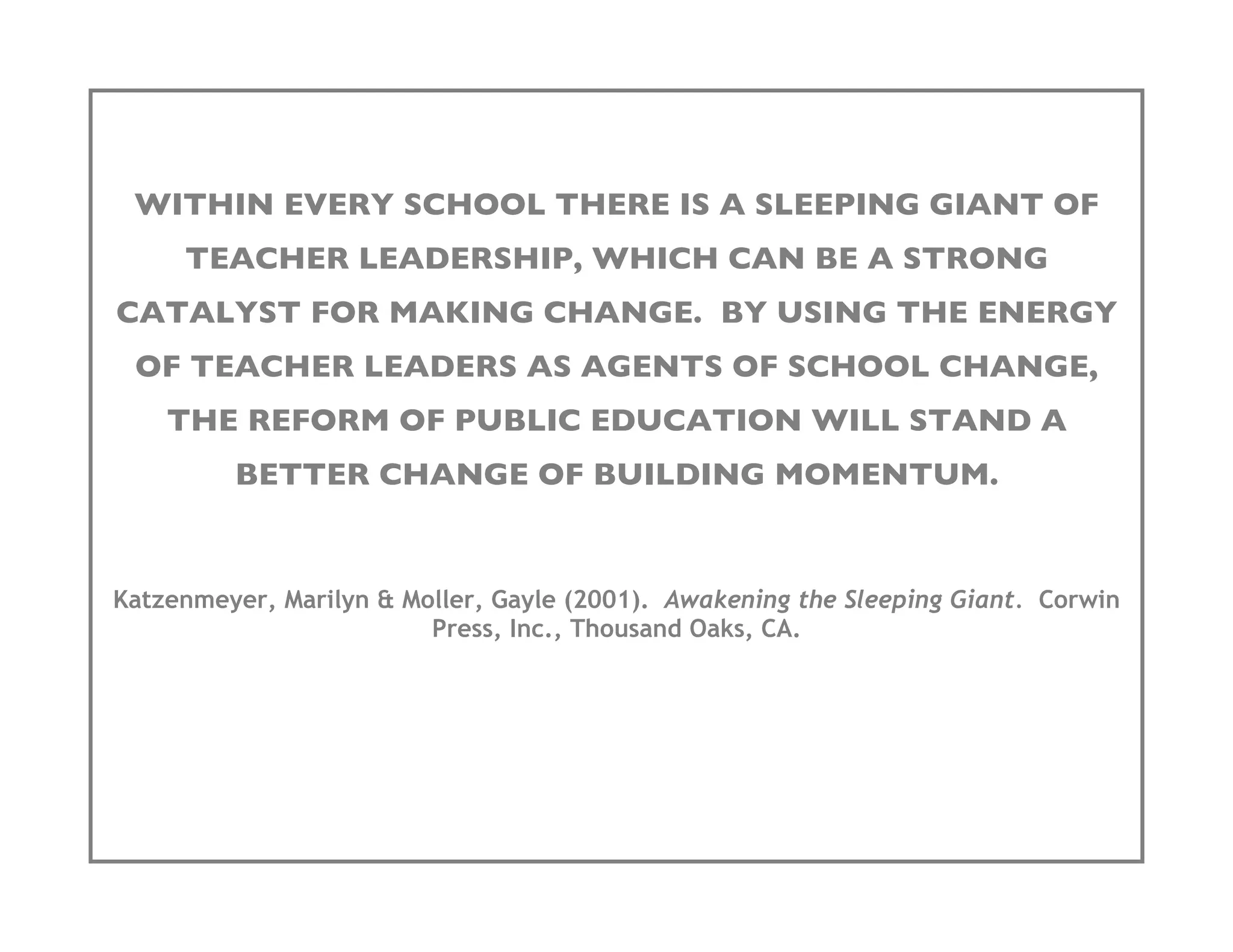 WITHIN EVERY SCHOOL THERE IS A SLEEPING GIANT OF
     TEACHER LEADERSHIP, WHICH CAN BE A STRONG
CATALYST FOR MAKING CHANGE. BY USING THE ENERGY
 OF TEACHER LEADERS AS AGENTS OF SCHOOL CHANGE,
    THE REFORM OF PUBLIC EDUCATION WILL STAND A
         BETTER CHANGE OF BUILDING MOMENTUM.


Katzenmeyer, Marilyn & Moller, Gayle (2001). Awakening the Sleeping Giant. Corwin
                         Press, Inc., Thousand Oaks, CA.
 
