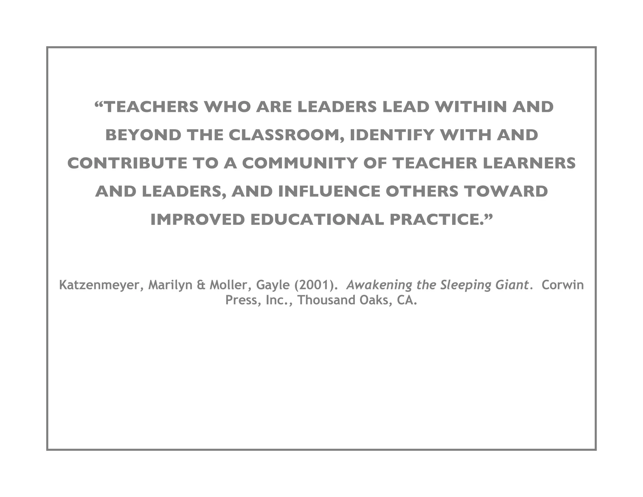 “TEACHERS WHO ARE LEADERS LEAD WITHIN AND
       BEYOND THE CLASSROOM, IDENTIFY WITH AND
 CONTRIBUTE TO A COMMUNITY OF TEACHER LEARNERS
     AND LEADERS, AND INFLUENCE OTHERS TOWARD
              IMPROVED EDUCATIONAL PRACTICE.”


Katzenmeyer, Marilyn & Moller, Gayle (2001). Awakening the Sleeping Giant. Corwin
                         Press, Inc., Thousand Oaks, CA.
 