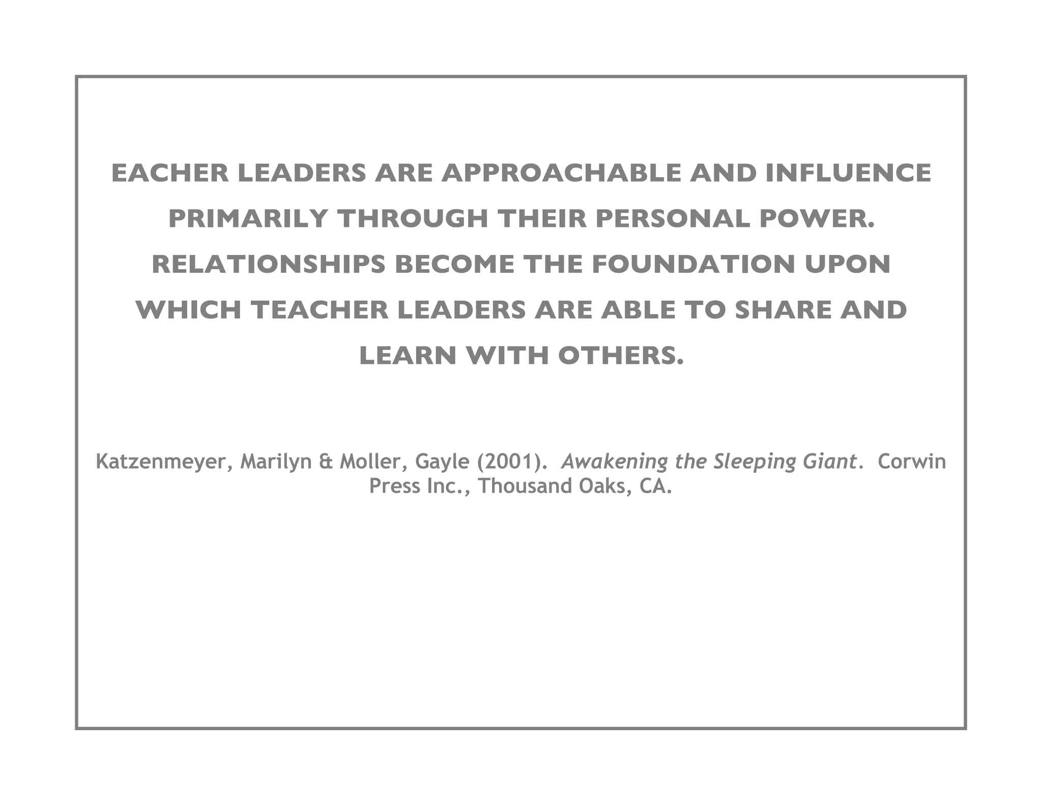 EACHER LEADERS ARE APPROACHABLE AND INFLUENCE
      PRIMARILY THROUGH THEIR PERSONAL POWER.
     RELATIONSHIPS BECOME THE FOUNDATION UPON
   WHICH TEACHER LEADERS ARE ABLE TO SHARE AND
                         LEARN WITH OTHERS.


Katzenmeyer, Marilyn & Moller, Gayle (2001). Awakening the Sleeping Giant. Corwin
                         Press Inc., Thousand Oaks, CA.
 