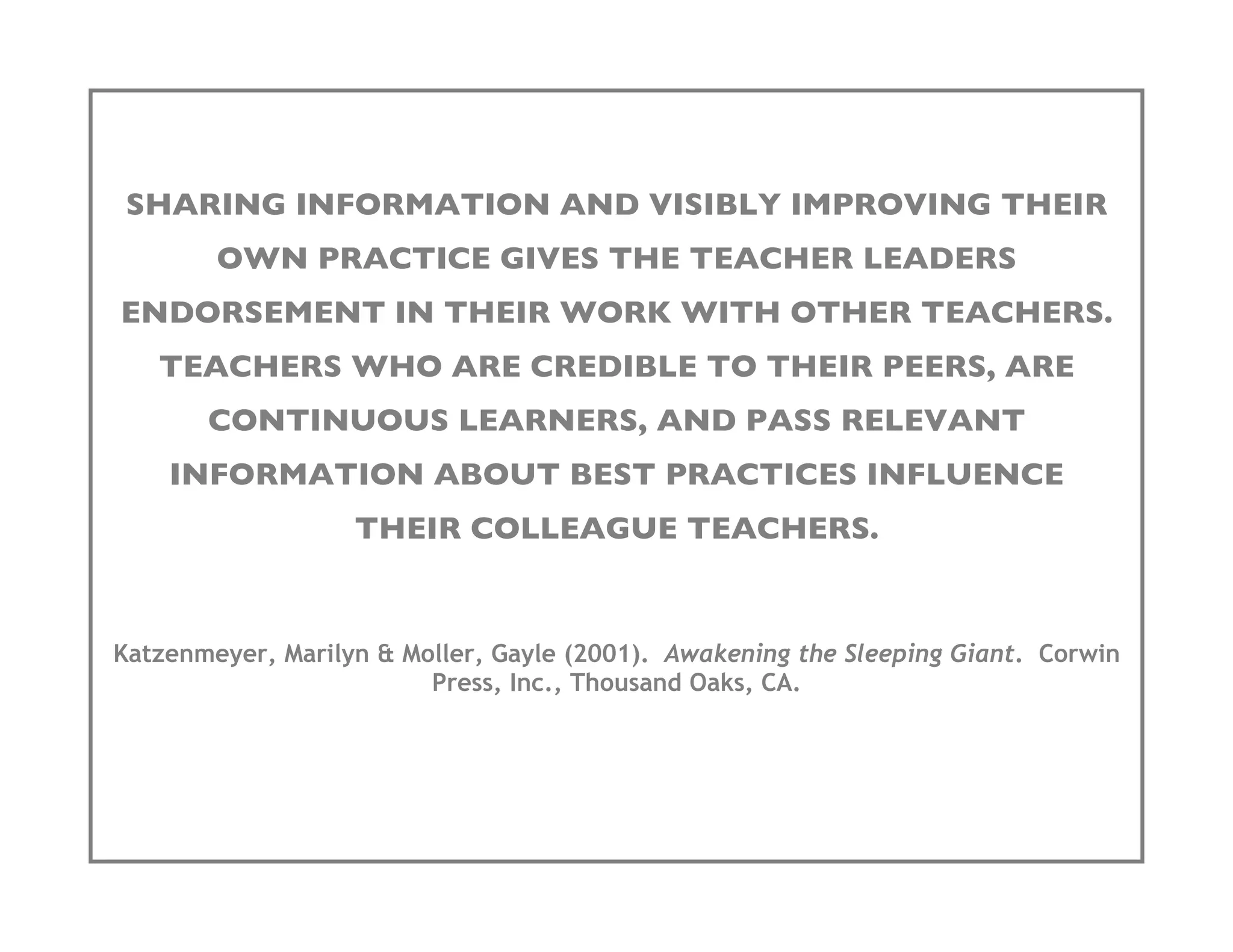 SHARING INFORMATION AND VISIBLY IMPROVING THEIR
        OWN PRACTICE GIVES THE TEACHER LEADERS
ENDORSEMENT IN THEIR WORK WITH OTHER TEACHERS.
   TEACHERS WHO ARE CREDIBLE TO THEIR PEERS, ARE
       CONTINUOUS LEARNERS, AND PASS RELEVANT
    INFORMATION ABOUT BEST PRACTICES INFLUENCE
                   THEIR COLLEAGUE TEACHERS.


Katzenmeyer, Marilyn & Moller, Gayle (2001). Awakening the Sleeping Giant. Corwin
                         Press, Inc., Thousand Oaks, CA.
 