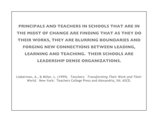 PRINCIPALS AND TEACHERS IN SCHOOLS THAT ARE IN
THE MIDST OF CHANGE ARE FINDING THAT AS THEY DO
THEIR WORKS, THEY ARE BLURRING BOUNDARIES AND
    FORGING NEW CONNECTIONS BETWEEN LEADING,
     LEARNING AND TEACHING. THEIR SCHOOLS ARE
             LEADERSHIP DENSE ORGANIZATIONS.


Lieberman, A., & Miller, L. (1999). Teachers: Transforming Their Work and Their
      World. New York: Teachers College Press and Alexandria, VA: ASCD.
 