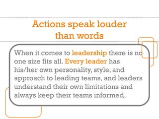 Actions speak louder
than words
When it comes to leadership there is no
one size fits all. Every leader has
his/her own personality, style, and
approach to leading teams, and leaders
understand their own limitations and
always keep their teams informed.
 