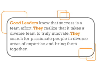 Good Leaders know that success is a
team effort.They realize that it takes a
diverse team to truly innovate.They
search for passionate people in diverse
areas of expertise and bring them
together.
 