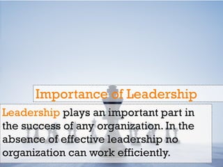 Leadership plays an important part in
the success of any organization. In the
absence of effective leadership no
organization can work efficiently.
Importance of Leadership
 