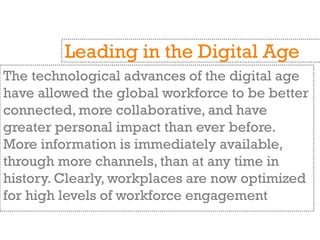 The technological advances of the digital age
have allowed the global workforce to be better
connected, more collaborative, and have
greater personal impact than ever before.
More information is immediately available,
through more channels, than at any time in
history. Clearly, workplaces are now optimized
for high levels of workforce engagement
Leading in the Digital Age
 