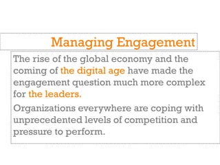 The rise of the global economy and the
coming of the digital age have made the
engagement question much more complex
for the leaders.
Organizations everywhere are coping with
unprecedented levels of competition and
pressure to perform.
Managing Engagement
 