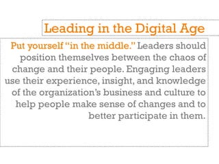 Put yourself “in the middle.” Leaders should
position themselves between the chaos of
change and their people. Engaging leaders
use their experience, insight, and knowledge
of the organization’s business and culture to
help people make sense of changes and to
better participate in them.
Leading in the Digital Age
 